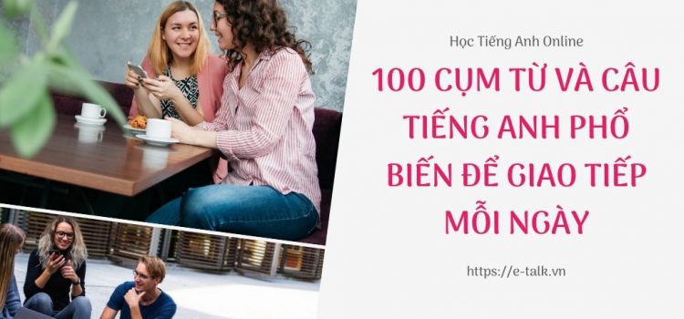 100 cụm từ và câu tiếng Anh phổ biến để giao tiếp hàng ngày 100 cụm từ và câu tiếng Anh phổ biến để giao tiếp hàng ngày